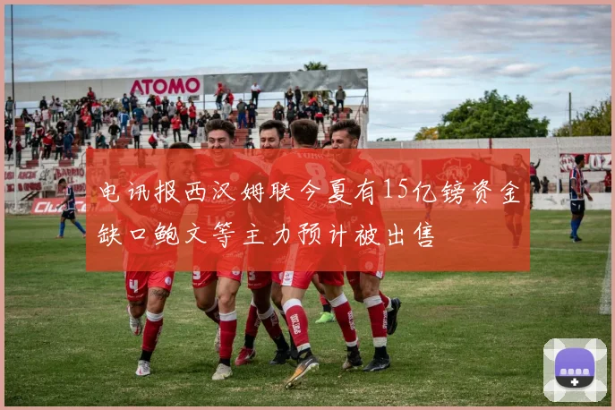电讯报西汉姆联今夏有15亿镑资金缺口鲍文等主力预计被出售